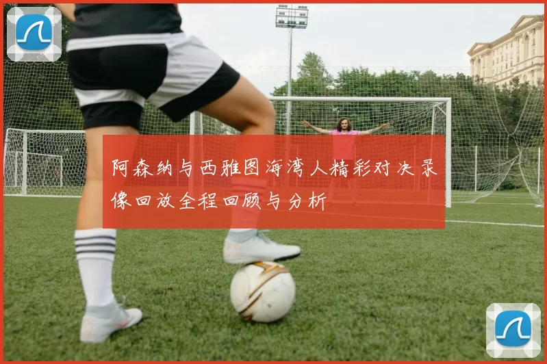 阿森纳与西雅图海湾人精彩对决录像回放全程回顾与分析