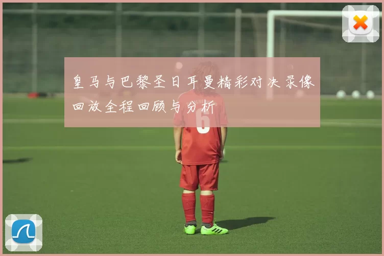 皇马与巴黎圣日耳曼精彩对决录像回放全程回顾与分析