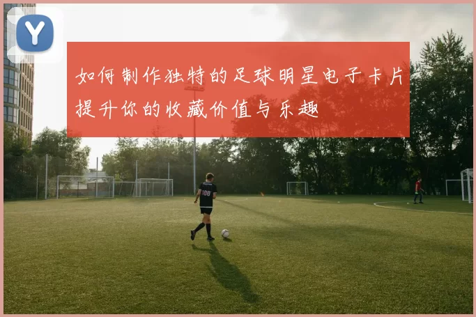 如何制作独特的足球明星电子卡片提升你的收藏价值与乐趣