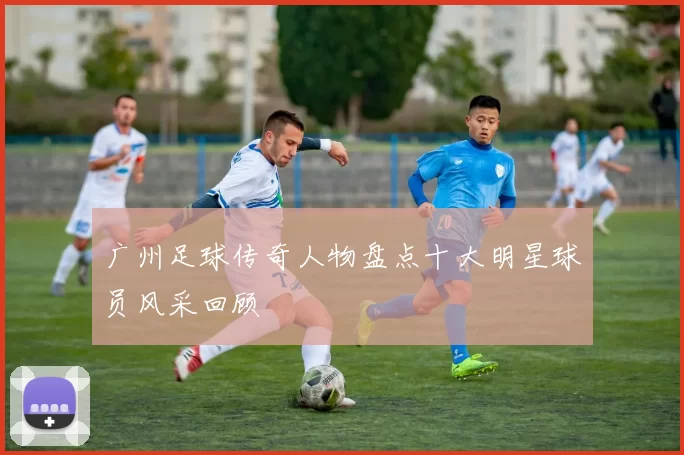 广州足球传奇人物盘点十大明星球员风采回顾