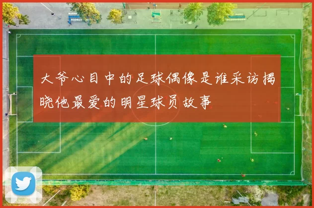 大爷心目中的足球偶像是谁采访揭晓他最爱的明星球员故事