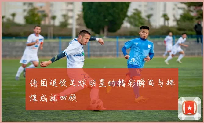 德国退役足球明星的精彩瞬间与辉煌成就回顾