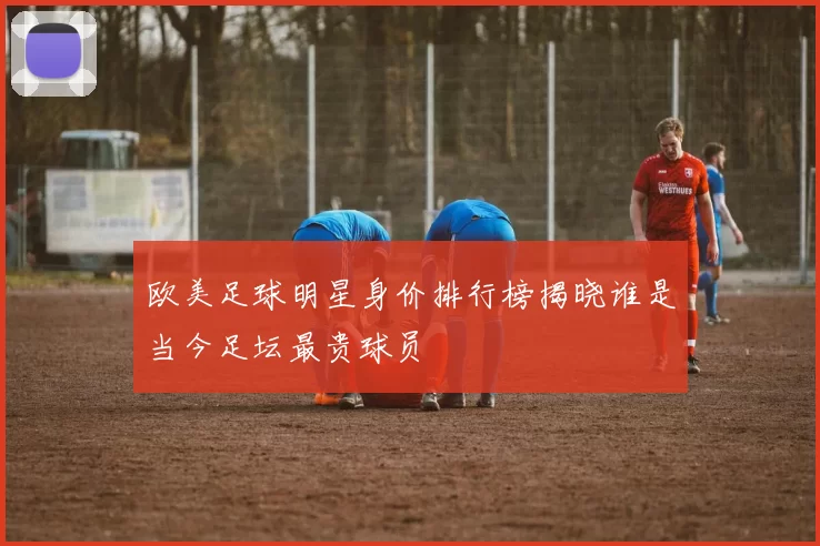 欧美足球明星身价排行榜揭晓谁是当今足坛最贵球员