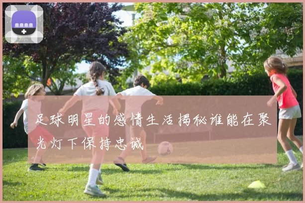 足球明星的感情生活揭秘谁能在聚光灯下保持忠诚
