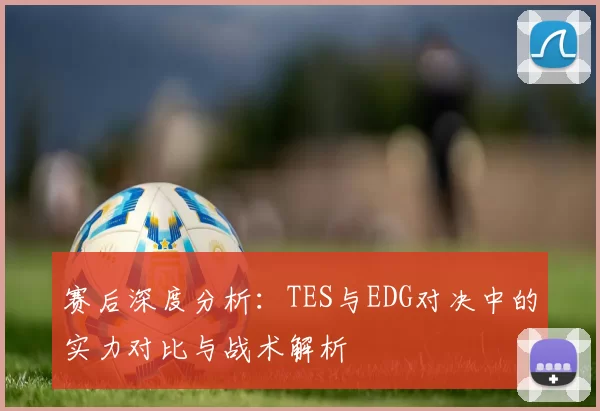 赛后深度分析：TES与EDG对决中的实力对比与战术解析