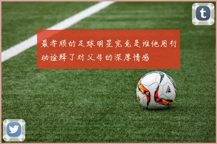 最孝顺的足球明星究竟是谁他用行动诠释了对父母的深厚情感