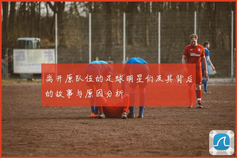 离开原队伍的足球明星们及其背后的故事与原因分析