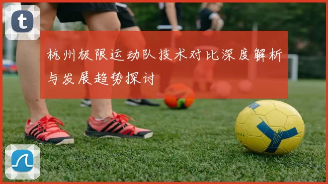 杭州极限运动队技术对比深度解析与发展趋势探讨