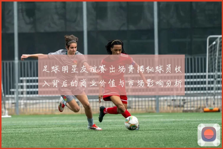 足球明星友谊赛出场费揭秘球员收入背后的商业价值与市场影响分析
