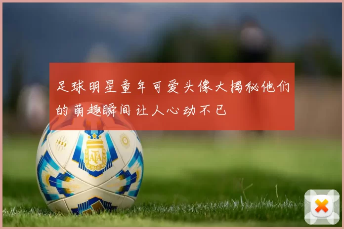 足球明星童年可爱头像大揭秘他们的萌趣瞬间让人心动不已