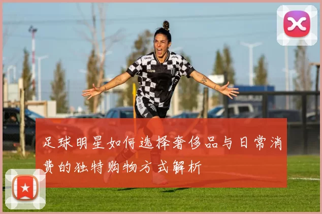 足球明星如何选择奢侈品与日常消费的独特购物方式解析