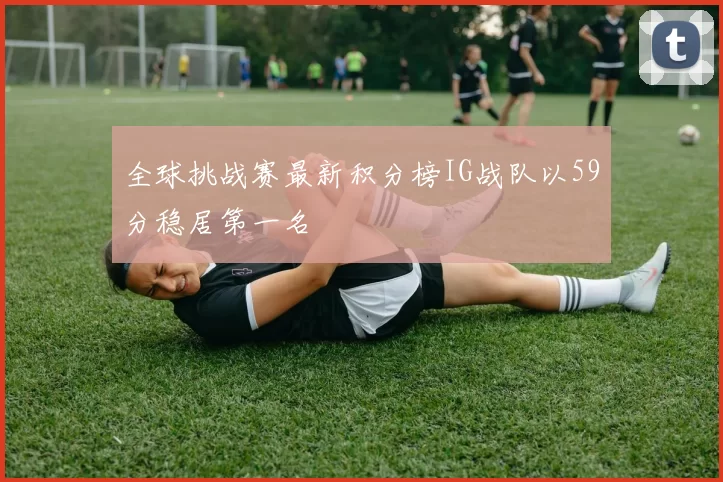 全球挑战赛最新积分榜IG战队以59分稳居第一名