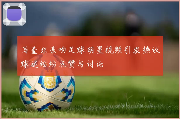 马奎尔亲吻足球明星视频引发热议球迷纷纷点赞与讨论