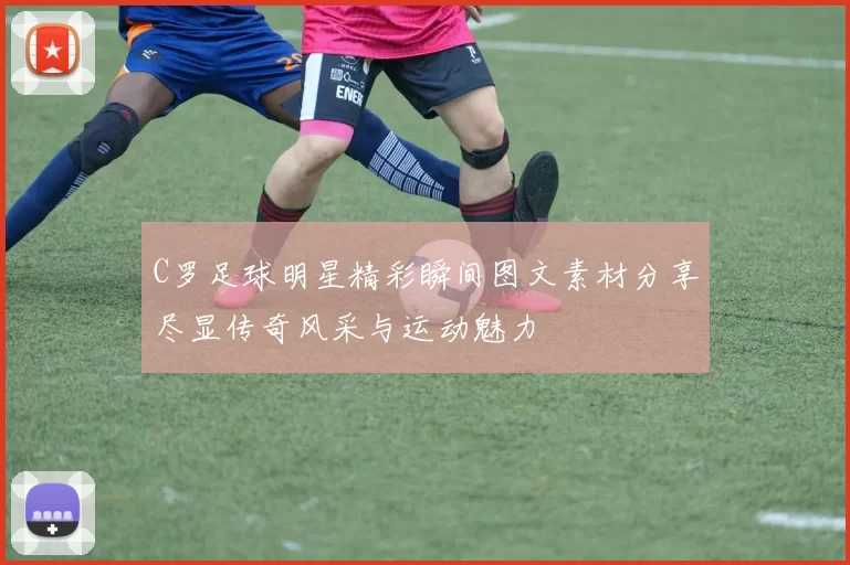 C罗足球明星精彩瞬间图文素材分享尽显传奇风采与运动魅力