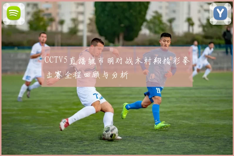 CCTV5直播皱市明对战木村翔精彩拳击赛全程回顾与分析