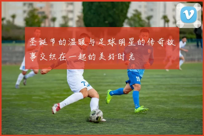 圣诞节的温暖与足球明星的传奇故事交织在一起的美好时光