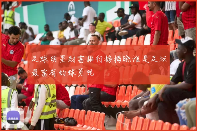 足球明星财富排行榜揭晓谁是足坛最富有的球员呢
