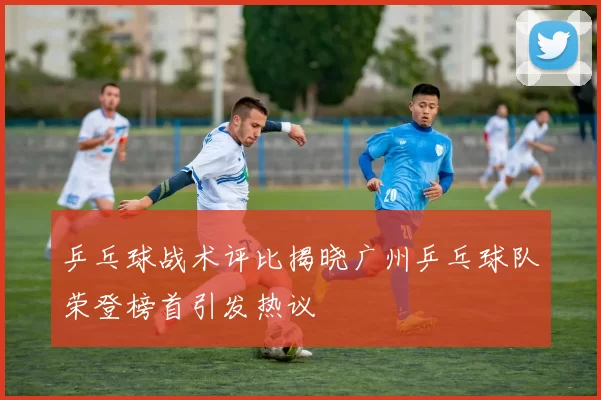 乒乓球战术评比揭晓广州乒乓球队荣登榜首引发热议