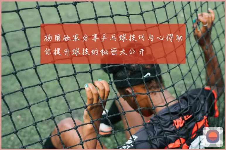 杨丽独家分享乒乓球技巧与心得助你提升球技的秘密大公开