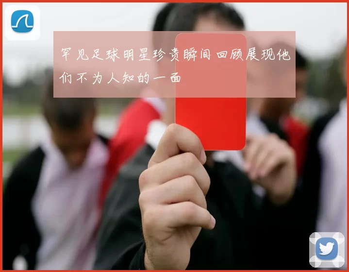 罕见足球明星珍贵瞬间回顾展现他们不为人知的一面