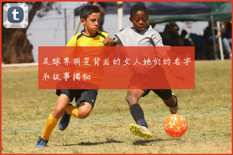 足球界明星背后的女人她们的名字和故事揭秘