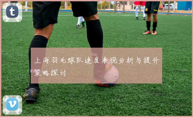 上海羽毛球队速度表现分析与提升策略探讨