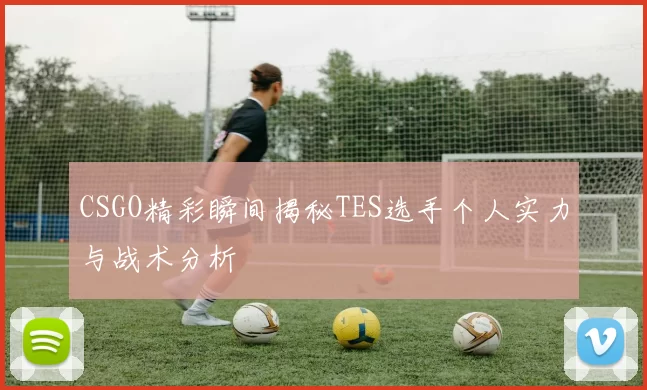 CSGO精彩瞬间揭秘TES选手个人实力与战术分析