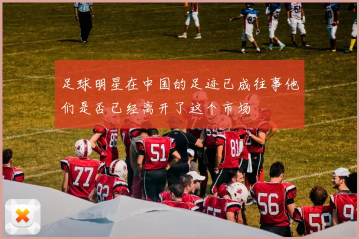 足球明星在中国的足迹已成往事他们是否已经离开了这个市场