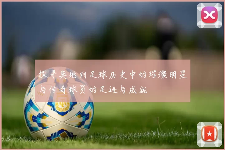 探寻奥地利足球历史中的璀璨明星与传奇球员的足迹与成就