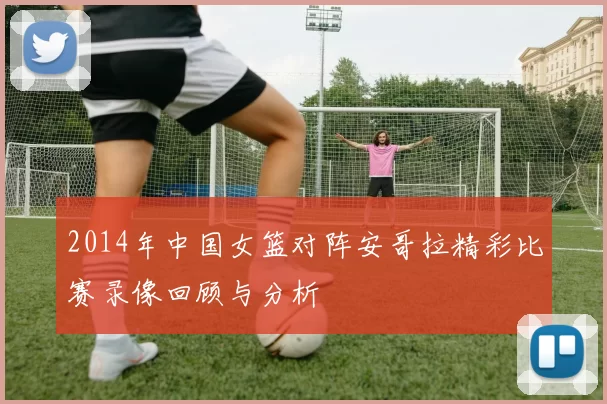 2014年中国女篮对阵安哥拉精彩比赛录像回顾与分析