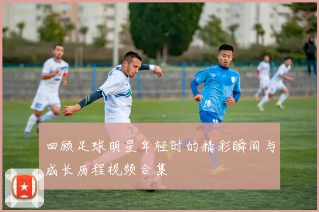 回顾足球明星年轻时的精彩瞬间与成长历程视频合集