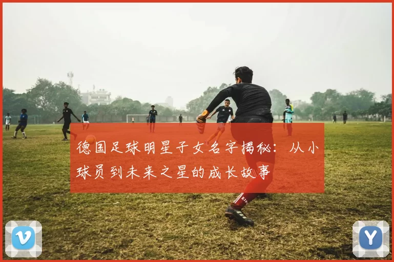 德国足球明星子女名字揭秘：从小球员到未来之星的成长故事