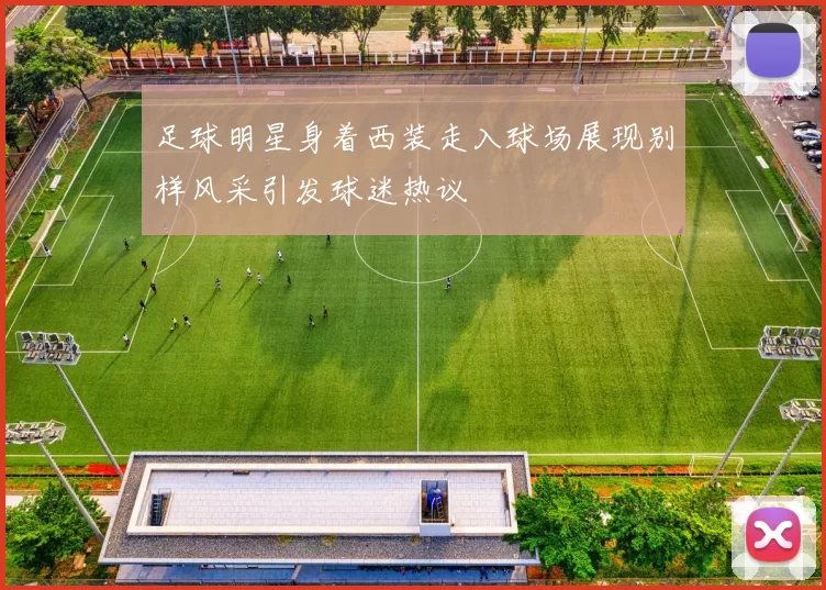 足球明星身着西装走入球场展现别样风采引发球迷热议